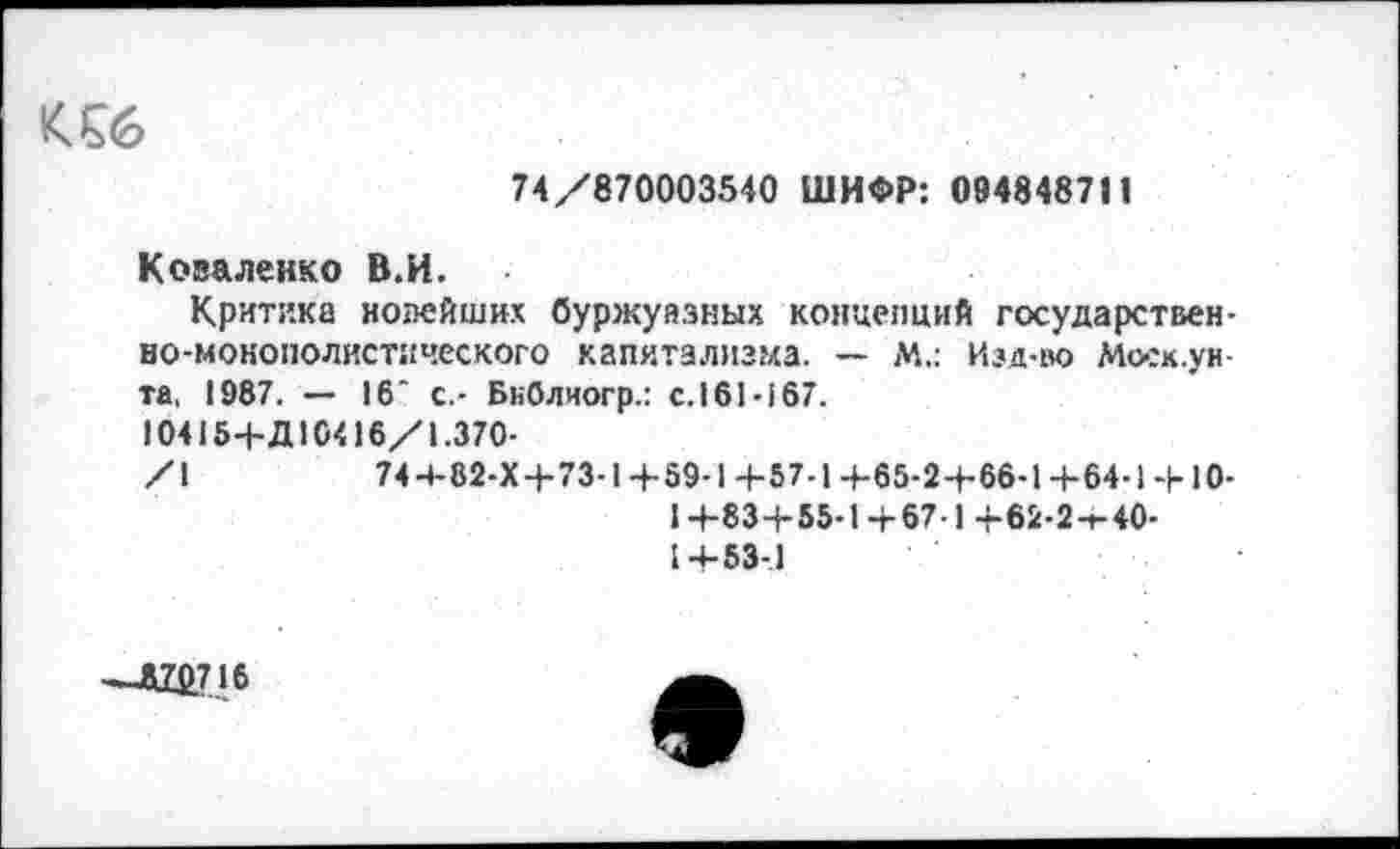 ﻿К £6
74/870003540 ШИФР: 094848711
Коваленко В.И.
Критика новейших буржуазных концепций государственно-монополистического капиталпз?ха. — М.: Изд-во Моск, у н та, 1987. — 16‘ с.- БнОлиогр.: с.161-167.
10415+Д10416/1.370-
/1	74 4-82-Х+73-1+59-1 4-57-1 +65-2+66-1 +64-1-1-10-
I +83+55-1+67-1 +62-2-Г-40-1+53-1
—Л7£716
е